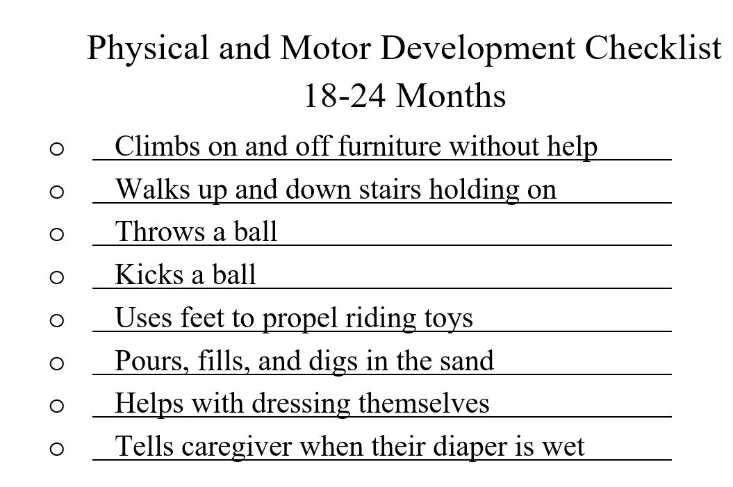 A list of physical and motor abilities expected of children between 18 and 24 months of age. Bullets are: Climbs on and off furniture without help; Walks up and down stairs holding on; Throws a ball; Kicks a ball; Uses feet to propel riding toys; Pours, fills and digs in the sand; Helps with dressing themselves; Tells caregiver when their diaper is wet.