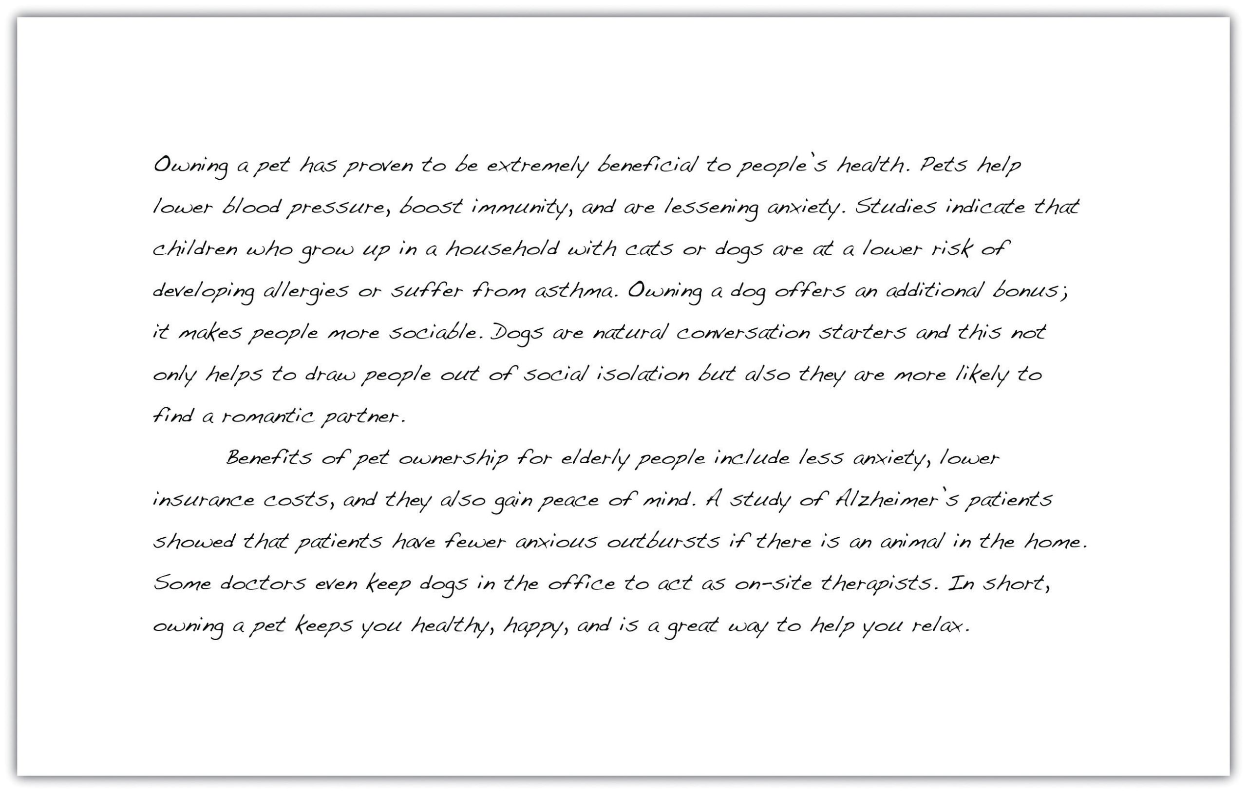 Owning a pet has proven to be extremely beneficial to people's health. Pets help lower blood pressure, boost immunity, and are lessening anxiety. Studies indicate that children who grow up in a household with cats or dogs are at a lower risk of developing allergies or suffer from asthma. Owning a dog offers an additional bonus; it makes people more sociable. Dogs are natural conversation starters and this not only helps to draw people out of social isolation but also they are more likely to find a romantic partner. Benefits of pet ownership for elderly people include less anxiety, lower insurance costs, and they also gain peace of mind. A study of Alzheimer's patients showed that patients have fewer anxious outbursts if there is an animal in the home. Some doctors even keep dogs in the office to act as on-site therapists. In short, owning a pet keeps you healthy, happy, and is a great way to help you relax.