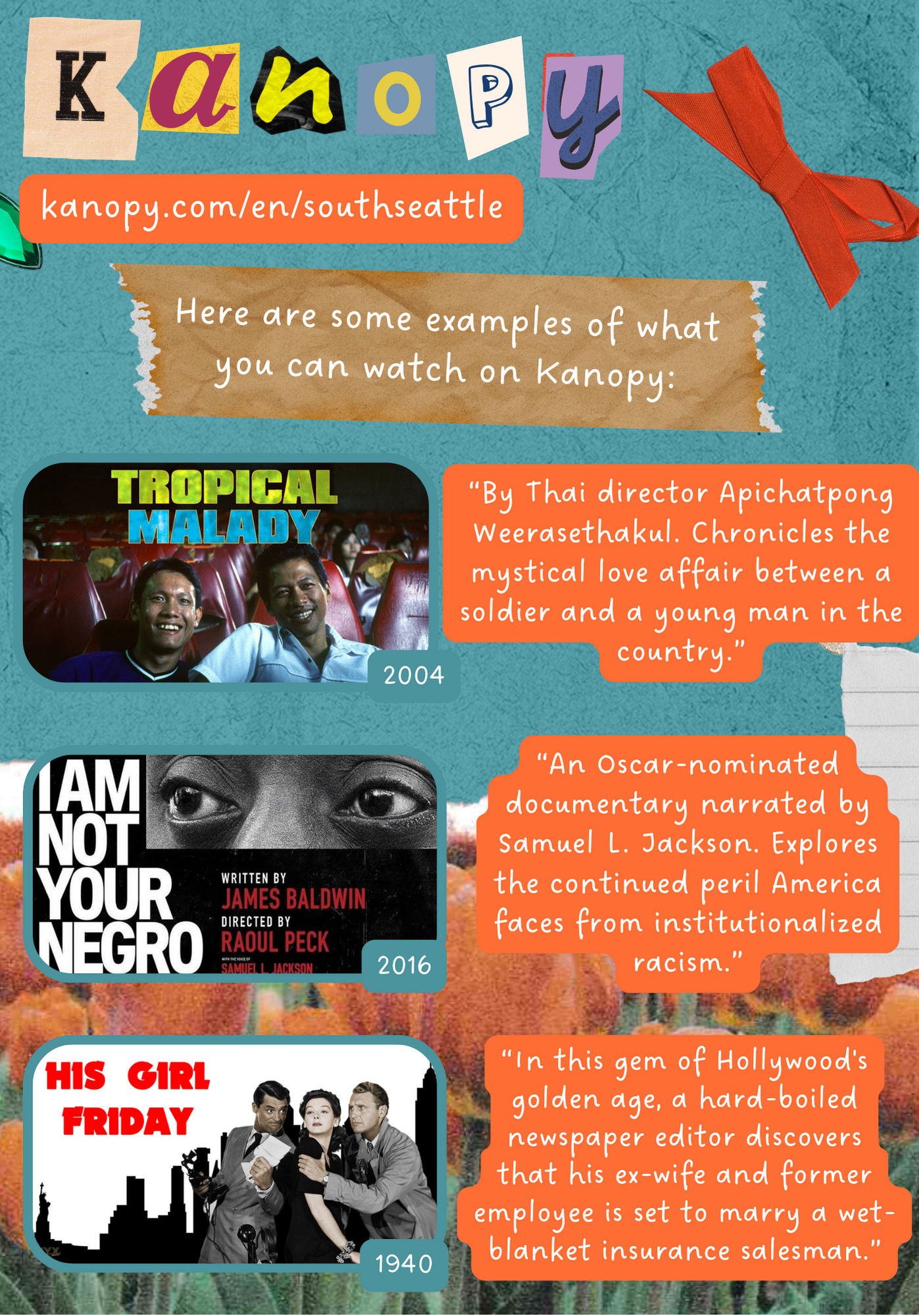 Kanopy. kanopy.com/en/southseattle Here are some examples of what you can watch on Kanopy: Tropical Malady, 2004 By Thai director Apichatpong Weerasethakul. Chronicles the mystical love affair between a soldier and a young man in the country. I Am Not Your Negro, 2016 An Oscar-nominated documentary narrated by Samuel L. Jackson. Explores the continued peril America faces from institutionalized racism. His Girl Friday, 1940 In this gem of Hollywood's golden age, a hard-boiled newspaper editor discovers that his ex-wife and former employee is set to marry a wet-blanket insurance salesman.