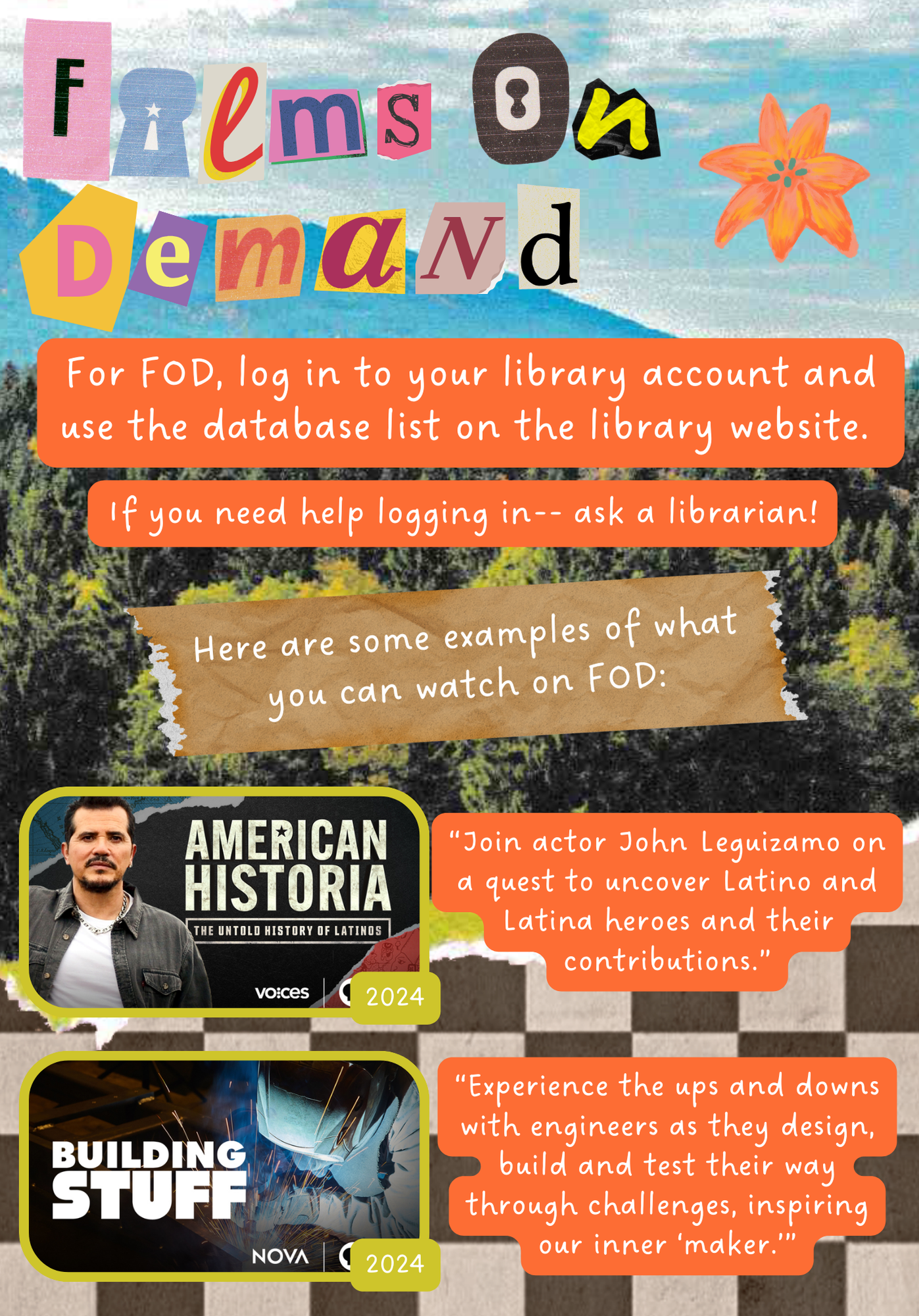 Films On Demand. For FOD, log in to your library account and use the database list on the library website. If you need help logging in-- ask a librarian! Here are some examples of what you can watch on FOD: American Historia, 2024 "Join actor John Leguizamo on a quest to uncover Latino and Latina heroes and their contributions." Building Stuff, 2024 "Experience the ups and downs with engineers as they design, build and test their way through challenges, inspiring our inner 'maker'."