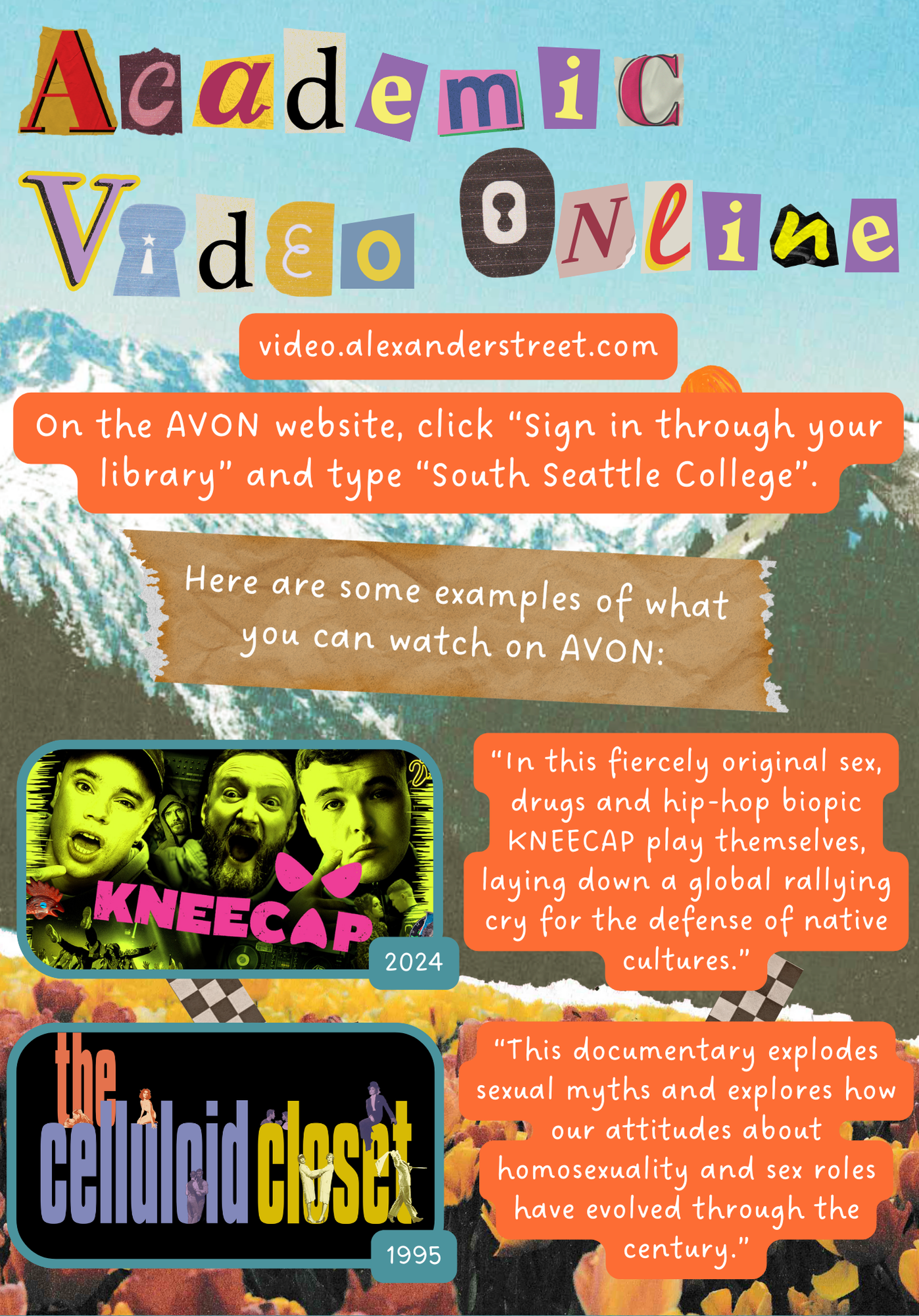 Academic Video Online. video.alexanderstreet.com On the AVON website, click "Sign in through your library" and type "South Seattle College". Here are some examples of what you can watch on AVON: Kneecap, 2024 "In this fiercely original sex, drugs, and hip-hop biopic KNEECAP play themselves, laying down a global rallying cry for the defense of native cultures." The Celluloid Closet, 1995 "This documentary explodes sexual myths and explores how are attitudes about homosexuality and sex roles have evolved through the century."