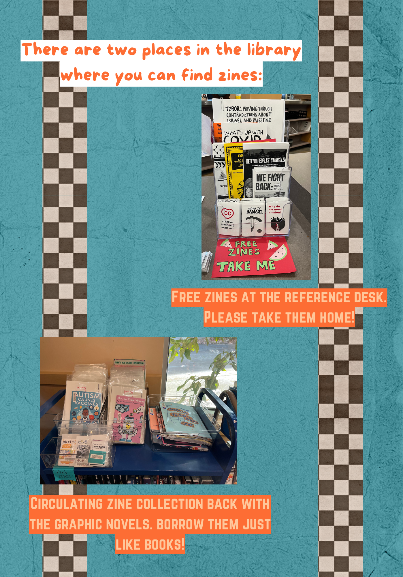 There are two places in the library where you can find zines: Free zines at the Reference Desk. Please take them home! Image of an acrylic holder full of zines with a sign that says "Free Zines, Take Me." Circulating zine collection back with the graphic novels. Borrow them just like books! Image of the top of a library cart with three bins full of zines on it.