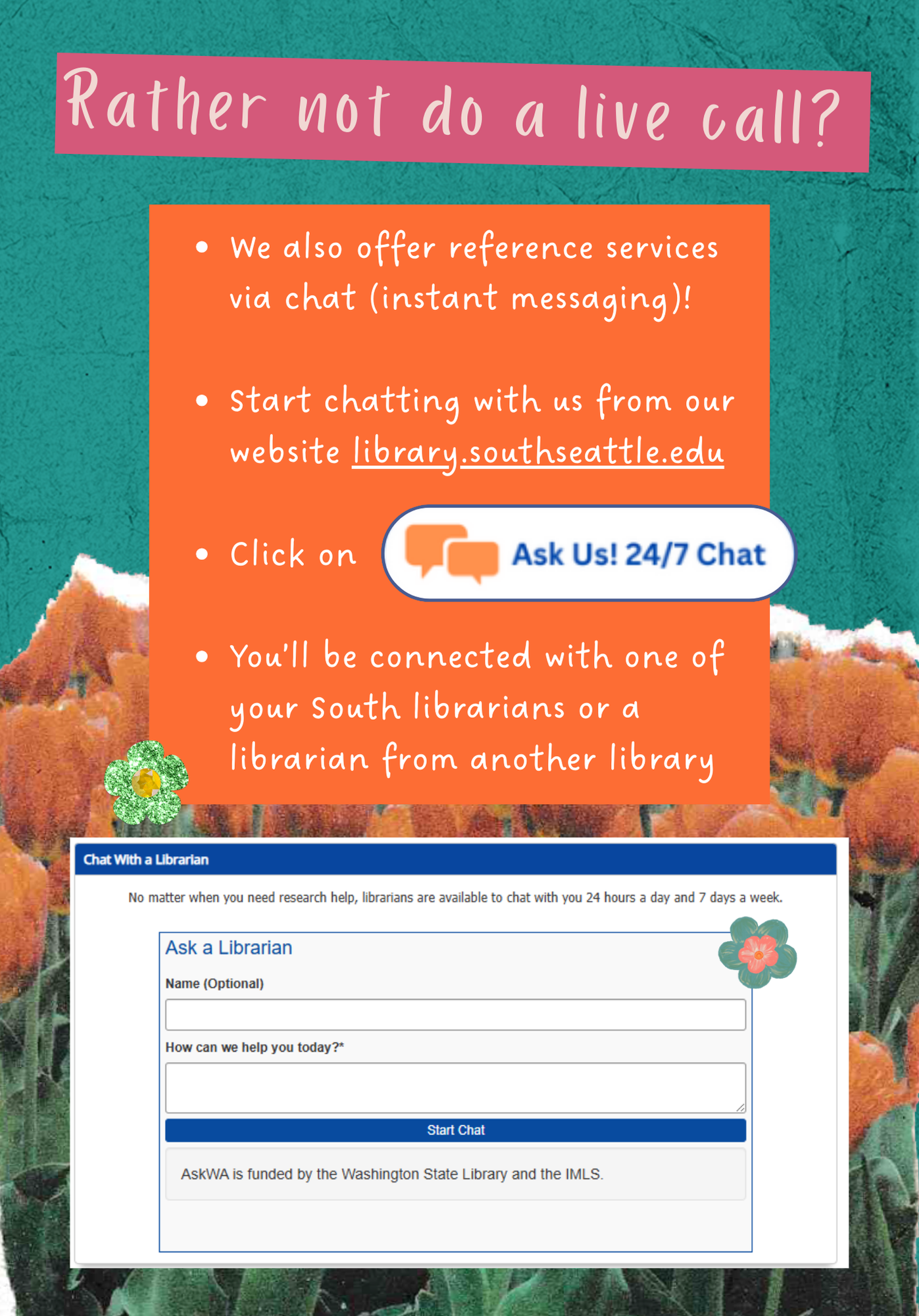 Rather not do a live call? We also offer reference services via chat (instant messaging)!  Start chatting with us from our website library.southseattle.edu  Click on Ask Us! 24/7 Chat button You’ll be connected with one of your South librarians or a librarian from another library 
