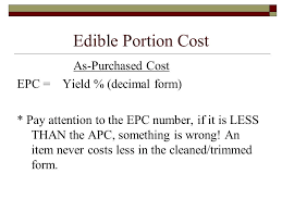 Edible Portion Cost equals As-Purchsed Cost divided by Yield % (decimal form). Pay attention to the EPC number, if it is LESS THAN the APC, something is wrong! An item never costs less in the cleaned/trimmed form