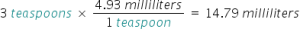 3 teaspoons times (4.93 milliliters over 1 teaspoons) equals 14.79 milliliters